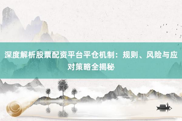 深度解析股票配资平台平仓机制：规则、风险与应对策略全揭秘
