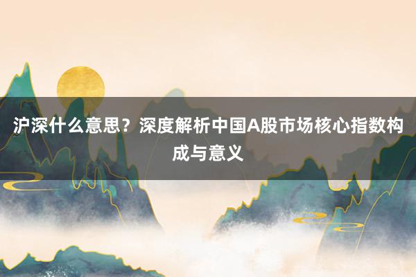 沪深什么意思？深度解析中国A股市场核心指数构成与意义