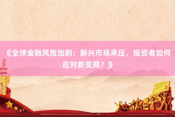 《全球金融风险加剧：新兴市场承压，投资者如何应对新变局？》
