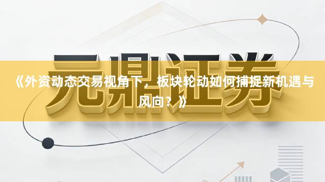 《外资动态交易视角下，板块轮动如何捕捉新机遇与风向？》