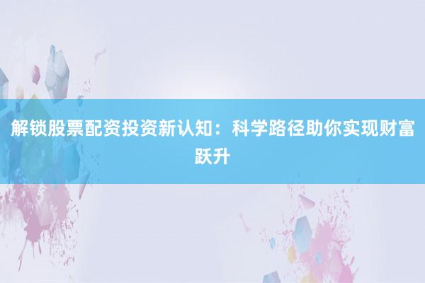 解锁股票配资投资新认知：科学路径助你实现财富跃升