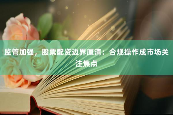 监管加强，股票配资边界厘清：合规操作成市场关注焦点