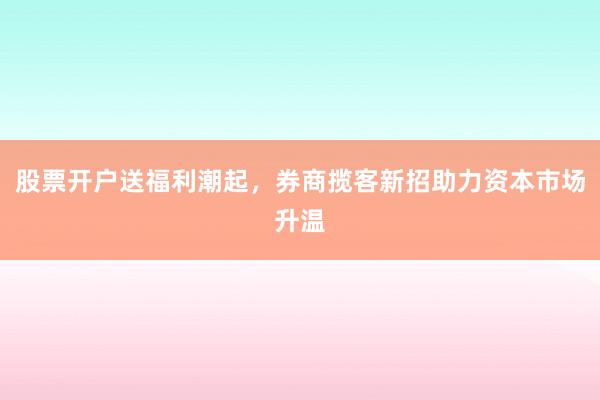 股票开户送福利潮起，券商揽客新招助力资本市场升温