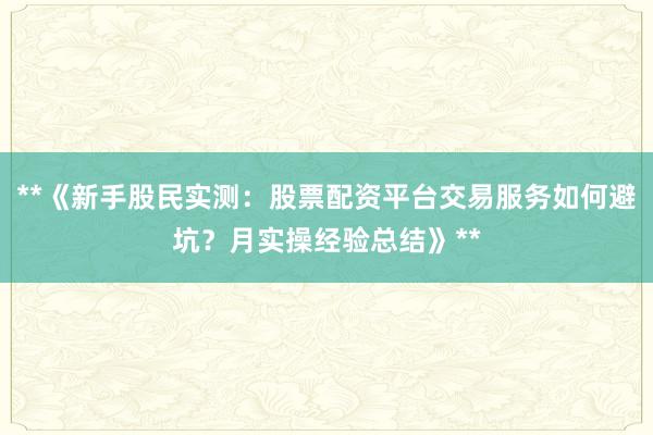 **《新手股民实测：股票配资平台交易服务如何避坑？月实操经验总结》**