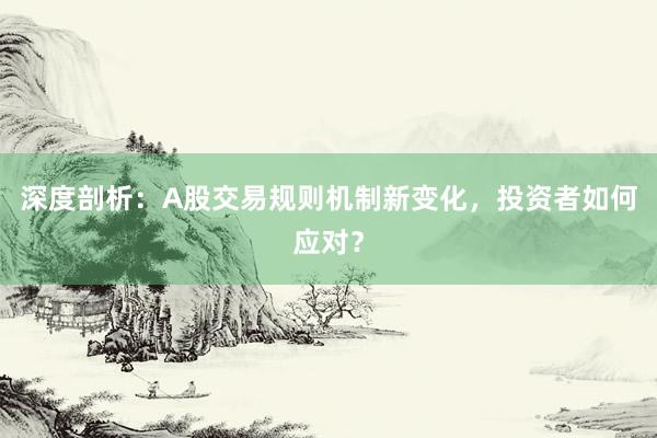 深度剖析：A股交易规则机制新变化，投资者如何应对？
