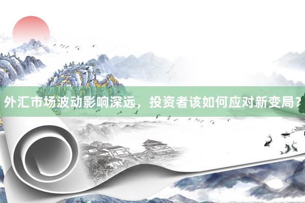 外汇市场波动影响深远，投资者该如何应对新变局？