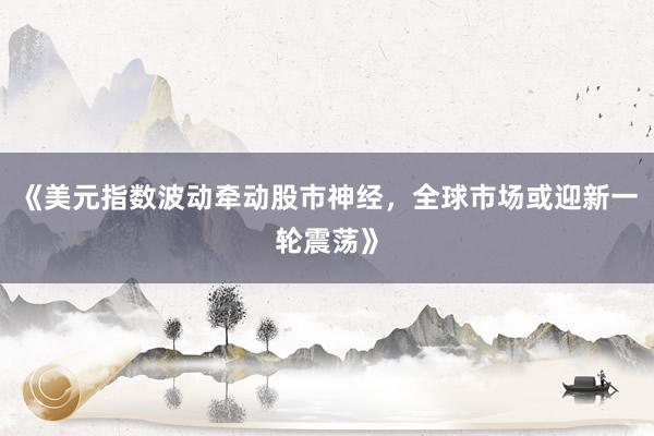 《美元指数波动牵动股市神经，全球市场或迎新一轮震荡》