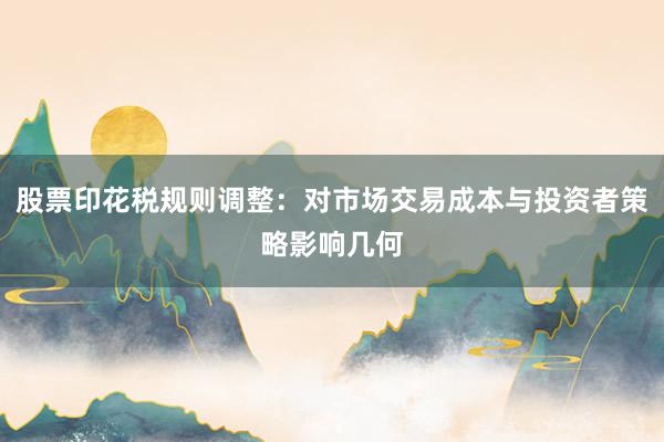 股票印花税规则调整：对市场交易成本与投资者策略影响几何