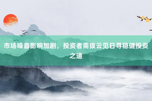 市场噪音影响加剧，投资者需拨云见日寻稳健投资之道