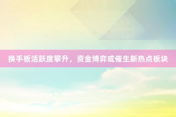 换手板活跃度攀升，资金博弈或催生新热点板块