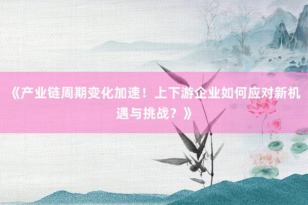 《产业链周期变化加速！上下游企业如何应对新机遇与挑战？》