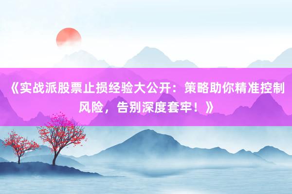 《实战派股票止损经验大公开：策略助你精准控制风险，告别深度套牢！》